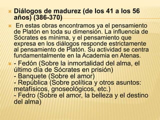  Diálogos de madurez (de los 41 a los 56
años) (386-370)
 En estas obras encontramos ya el pensamiento
de Platón en toda su dimensión. La influencia de
Sócrates es mínima, y el pensamiento que
expresa en los diálogos responde estrictamente
al pensamiento de Platón. Su actividad se centra
fundamentalmente en la Academia en Atenas.
 - Fedón (Sobre la inmortalidad del alma, el
último día de Sócrates en prisión)
- Banquete (Sobre el amor)
- República (Sobre política y otros asuntos:
metafísicos, gnoseológicos, etc.)
- Fedro (Sobre el amor, la belleza y el destino
del alma)
 