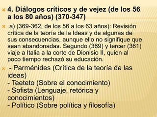  4. Diálogos críticos y de vejez (de los 56
a los 80 años) (370-347)
 a) (369-362, de los 56 a los 63 años): Revisión
crítica de la teoría de la Ideas y de algunas de
sus consecuencias, aunque ello no signifique que
sean abandonadas. Segundo (369) y tercer (361)
viaje a Italia a la corte de Dionisio II, quien al
poco tiempo rechazó su educación.
 - Parménides (Crítica de la teoría de las
ideas)
- Teeteto (Sobre el conocimiento)
- Sofista (Lenguaje, retórica y
conocimientos)
- Político (Sobre política y filosofía)
 