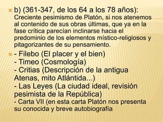  b) (361-347, de los 64 a los 78 años):
Creciente pesimismo de Platón, si nos atenemos
al contenido de sus obras últimas, que ya en la
fase crítica parecían inclinarse hacia el
predominio de los elementos místico-religiosos y
pitagorizantes de su pensamiento.
 - Filebo (El placer y el bien)
- Timeo (Cosmología)
- Critias (Descripción de la antigua
Atenas, mito Atlántida...)
- Las Leyes (La ciudad ideal, revisión
pesimista de la República)
- Carta VII (en esta carta Platón nos presenta
su conocida y breve autobiografía
 