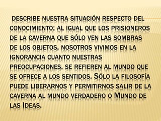 DESCRIBE NUESTRA SITUACIÓN RESPECTO DEL
CONOCIMIENTO; AL IGUAL QUE LOS PRISIONEROS
DE LA CAVERNA QUE SÓLO VEN LAS SOMBRAS
DE LOS OBJETOS, NOSOTROS VIVIMOS EN LA
IGNORANCIA CUANTO NUESTRAS
PREOCUPACIONES. SE REFIEREN AL MUNDO QUE
SE OFRECE A LOS SENTIDOS. SÓLO LA FILOSOFÍA
PUEDE LIBERARNOS Y PERMITIRNOS SALIR DE LA
CAVERNA AL MUNDO VERDADERO O MUNDO DE
LAS IDEAS.
 