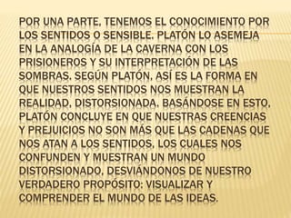 POR UNA PARTE, TENEMOS EL CONOCIMIENTO POR
LOS SENTIDOS O SENSIBLE. PLATÓN LO ASEMEJA
EN LA ANALOGÍA DE LA CAVERNA CON LOS
PRISIONEROS Y SU INTERPRETACIÓN DE LAS
SOMBRAS. SEGÚN PLATÓN, ASÍ ES LA FORMA EN
QUE NUESTROS SENTIDOS NOS MUESTRAN LA
REALIDAD, DISTORSIONADA. BASÁNDOSE EN ESTO,
PLATÓN CONCLUYE EN QUE NUESTRAS CREENCIAS
Y PREJUICIOS NO SON MÁS QUE LAS CADENAS QUE
NOS ATAN A LOS SENTIDOS, LOS CUALES NOS
CONFUNDEN Y MUESTRAN UN MUNDO
DISTORSIONADO, DESVIÁNDONOS DE NUESTRO
VERDADERO PROPÓSITO: VISUALIZAR Y
COMPRENDER EL MUNDO DE LAS IDEAS.
 