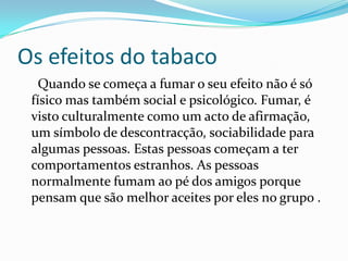 Os efeitos do tabaco     Quando se começa a fumar o seu efeito não é só físico mas também social e psicológico. Fumar, é visto culturalmente como um acto de afirmação, um símbolo de descontracção, sociabilidade para algumas pessoas. Estas pessoas começam a ter comportamentos estranhos. As pessoas normalmente fumam ao pé dos amigos porque pensam que são melhor aceites por eles no grupo .