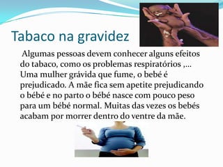 Tabaco na gravidez    Algumas pessoas devem conhecer alguns efeitos do tabaco, como os problemas respiratórios ,… Uma mulher grávida que fume, o bebé é prejudicado. A mãe fica sem apetite prejudicando o bébé e no parto o bébé nasce com pouco peso para um bébé normal. Muitas das vezes os bebés acabam por morrer dentro do ventre da mãe.