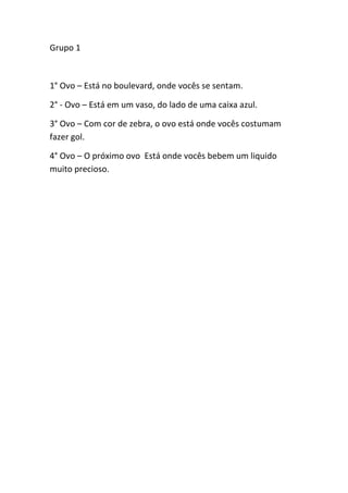 Grupo 1<br />1° Ovo – Está no boulevard, onde vocês se sentam.<br />2° - Ovo – Está em um vaso, do lado de uma caixa azul.<br />3° Ovo – Com cor de zebra, o ovo está onde vocês costumam fazer gol.<br />4° Ovo – O próximo ovo Está onde vocês bebem um liquido muito precioso. <br />