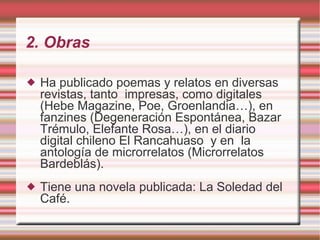 2. Obras Ha publicado poemas y relatos en diversas revistas, tanto  impresas, como digitales (Hebe Magazine, Poe, Groenlandia…), en fanzines (Degeneración Espontánea, Bazar Trémulo, Elefante Rosa…), en el diario digital chileno El Rancahuaso  y en  la antología de microrrelatos (Microrrelatos  Bardeblás).  Tiene una novela publicada: La Soledad del Café. 