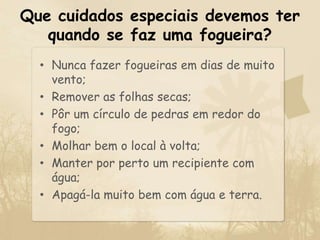 Que cuidados especiais devemos ter quando se faz uma fogueira?Nunca fazer fogueiras em dias de muito vento;Remover as folhas secas;Pôr um círculo de pedras em redor do fogo;Molhar bem o local à volta;Manter por perto um recipiente com água;Apagá-la muito bem com água e terra.