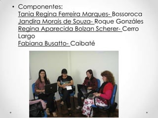 • Componentes:
  Tania Regina Ferreira Marques- Bossoroca
  Jandira Morais de Souza- Roque Gonzáles
  Regina Aparecida Bolzan Scherer- Cerro
  Largo
  Fabiana Busatto- Caibaté
 