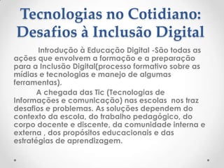 Tecnologias no Cotidiano:
Desafios à Inclusão Digital
       Introdução à Educação Digital -São todas as
ações que envolvem a formação e a preparação
para a Inclusão Digital(processo formativo sobre as
mídias e tecnologias e manejo de algumas
ferramentas).
       A chegada das Tic (Tecnologias de
Informações e comunicação) nas escolas nos traz
desafios e problemas. As soluções dependem do
contexto da escola, do trabalho pedagógico, do
corpo docente e discente, da comunidade interna e
externa , dos propósitos educacionais e das
estratégias de aprendizagem.
 
