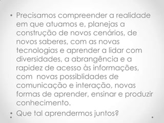 • Precisamos compreender a realidade
  em que atuamos e, planejas a
  construção de novos cenários, de
  novos saberes, com as novas
  tecnologias e aprender a lidar com
  diversidades, a abrangência e a
  rapidez de acesso às informações,
  com novas possiblidades de
  comunicação e interação, novas
  formas de aprender, ensinar e produzir
  conhecimento.
• Que tal aprendermos juntos?
 