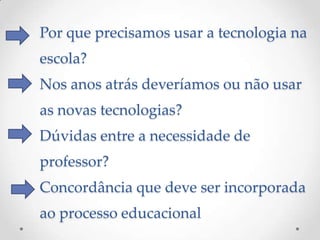 Por que precisamos usar a tecnologia na
escola?
Nos anos atrás deveríamos ou não usar
as novas tecnologias?
Dúvidas entre a necessidade de
professor?
Concordância que deve ser incorporada
ao processo educacional
 