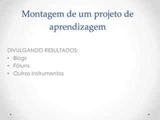 Montagem de um projeto de
         aprendizagem

DIVULGANDO RESULTADOS:
• Blogs
• Fóruns
• Outros instrumentos
 