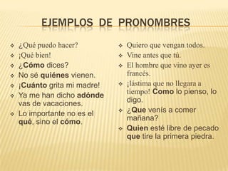 EJEMPLOS DE PRONOMBRES
   ¿Qué puedo hacer?            Quiero que vengan todos.
   ¡Qué bien!                   Vine antes que tú.
   ¿Cómo dices?                 El hombre que vino ayer es
   No sé quiénes vienen.         francés.
   ¡Cuánto grita mi madre!      ¡lástima que no llegara a
   Ya me han dicho adónde        tiempo! Como lo pienso, lo
    vas de vacaciones.            digo.
   Lo importante no es el       ¿Que venís a comer
    qué, sino el cómo.            mañana?
                                 Quien esté libre de pecado
                                  que tire la primera piedra.
 