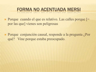 FORMA NO ACENTUADA MERSI
   Porque cuando el que es relativo. Las calles porque [=
    por las que] vienes son peligrosas

   Porque conjunción causal, responde a la pregunta ¿Por
    qué? Vine porque estaba preocupado.
 