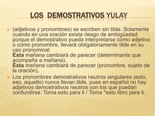 LOS DEMOSTRATIVOS YULAY
   (adjetivos y pronombres) se escriben sin tilde. Solamente
    cuando en una oración exista riesgo de ambigüedad
    porque el demostrativo pueda interpretarse como adjetivo
    o como pronombre, llevará obligatoriamente tilde en su
    uso pronominal:
    Esta mañana cambiará de parecer (determinante que
    acompaña a mañana).
    Ésta mañana cambiará de parecer (pronombre, sujeto de
    la oración).
   Los pronombres demostrativos neutros singulares (esto,
    eso, aquello) nunca llevan tilde, pues en español no hay
    adjetivos demostrativos neutros con los que puedan
    confundirse: Toma esto para ti / Toma *esto libro para ti.
 