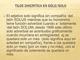 TILDE DIACRITICA EN SÓLO/SOLO

   El adjetivo solo significa sin compañía ‘del
    latín SOLUS mientras que su homónimo
    tiene función adverbial cuando a ´solamente
    ‘del latín SOLUM; desde 1999 este último
    solo adverbial se acentuaba gráficamente
    cuando incurriera en ambigüedad. ej.se
    quedara solo un mes (solo significa aquí en
    soledad en compañía), frente a (se quedara
    solo un mes) {por un mes y no más}, con el
    significado de solamente se quedara un
    mes.
 