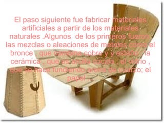 El paso siguiente fue fabricar materiales
      artificiales a partir de los materiales
 naturales .Algunos de los primeros fueron
las mezclas o aleaciones de metales como el
  bronce , que combina cobre y y estaño ; la
  cerámica , que es arcilla cocida , el vidrio ,
  que se hace fundiendo arena de cuarzo; el
                      papel ...
 