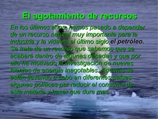 El agotamiento de recursos
En los últimos años, hemos pasado a depender
de un recurso natural muy importante para la
industria y la vida en el último siglo,el petróleo.
Se trata de un recurso que sabemos que se
acabará dentro de algunas décadas y que por
ello ha motivado la investigación de nuevas
fuentes de energía inagotables. Además se
están llevando a cabo en diferentes países
algunas políticas par reducir el consumo de
esta materia y hacer que dure mas.
 