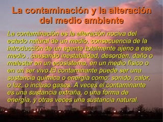 La contaminación y la alteración
       del medio ambiente
La contaminación es la alteración nociva del
estado natural de un medio, consecuencia de la
introducción de un agente totalmente ajeno a ese
medio , causando inestabilidad, desorden, daño o
malestar en un ecosistema, en un medio físico o
en un ser vivo.El contaminante puede ser una
sustancia química o energía como: sonido, calor,
o luz, o incluso gases. A veces el contaminante
es una sustancia extraña, o una forma de
energía, y otras veces una sustancia natural.
                                           .
 