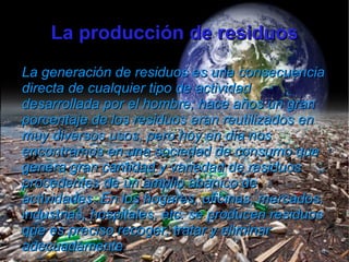 La producción de residuos
La generación de residuos es una consecuencia
directa de cualquier tipo de actividad
desarrollada por el hombre; hace años un gran
porcentaje de los residuos eran reutilizados en
muy diversos usos, pero hoy en día nos
encontramos en una sociedad de consumo que
genera gran cantidad y variedad de residuos
procedentes de un amplio abanico de
actividades. En los hogares, oficinas, mercados,
industrias, hospitales, etc. se producen residuos
que es preciso recoger, tratar y eliminar
adecuadamente.
 