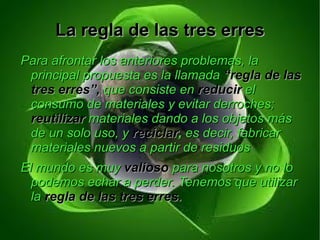 La regla de las tres erres
Para afrontar los anteriores problemas, la
 principal propuesta es la llamada “regla de las
 tres erres”, que consiste en reducir el
 consumo de materiales y evitar derroches;
 reutilizar materiales dando a los objetos más
 de un solo uso, y reciclar, es decir, fabricar
 materiales nuevos a partir de residuos
El mundo es muy valioso para nosotros y no lo
  podemos echar a perder. Tenemos que utilizar
  la regla de las tres erres.
 