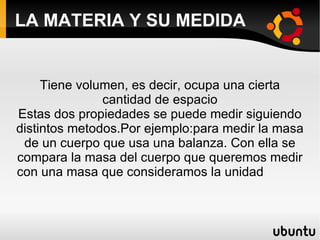 LA MATERIA Y SU MEDIDA


     Tiene volumen, es decir, ocupa una cierta
               cantidad de espacio
Estas dos propiedades se puede medir siguiendo
distintos metodos.Por ejemplo:para medir la masa
 de un cuerpo que usa una balanza. Con ella se
compara la masa del cuerpo que queremos medir
con una masa que consideramos la unidad
 