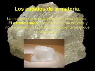Los estados de la materia.
 La materia puede presentarse en tres estados:
 ·El estado sólido: Tienen una forma definida y
no se adaptan a la forma del recipiente en el que
                se encuentran.
 