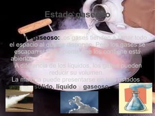 Estado gaseoso

·Estado gaseoso:Los gases tienden a llenar todo
 el espacio al que se disponen. Pero los gases se
   escapan si el recipiente que los contiene está
 abierto.
  ·A diferencia de los líquidos, los gases pueden
                reducir su volumen.
  La materia puede presentarse en tres estados
          sólido, líquido y gaseoso.
 