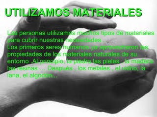 UTILIZAMOS MATERIALES
Las personas utilizamos muchos tipos de materiales
para cubrir nuestras necesidades .
Los primeros seres humanos ya aprovecharon las
propiedades de los materiales naturales de su
entorno .Al principio, la piedra las pieles , la madera
las resinas … Después , los metales , el vidrio, la
lana, el algodón...
 