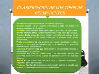 CLASIFICACIÓN DE LOS TIPOS DE
        DELINCUENTES

hacker.- intercepta dolosamente un sistema informático ,
Cracker.-penetra en un sistema informático y roba información o
produce destrozos en el mismo.
Phreaker. Son sistemas telefónicos con el propósito de apropiarse,
difundir, interferir, dañar, conocer información , como actos de sabotaje.
Virucker.-Es la unión de virus y hacker, y se refiere al creador de un
programa introducida de forma dolosa en un sistema para causar
alteraciones.
Pirata informático.-Es una persona que copia, reproduce, vende y
entrega un programa de software que no le pertenece o carece de
licencia de uso o distribución.
Lammers.-Son personas que aprovechan el conocimiento adquirido y
publicado por los expertos .
Bucaneros.-se trata de comerciantes. Los bucaneros venden los
productos crackeados como tarjetas de control de acceso de canales
de pago.
Newbie.-es un novato, que no hace nada y aprende lentamente .
empieza a partir de una WEB .
Trashing.-Apunta a la obtención de información secreta o privada que
se logra por la revisión no autorizada de la basura
 