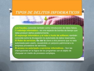 TIPOS DE DELITOS INFORMATICOS


Los fraudes.-conocido también como introducción de datos falsos.
El sabotaje informático.- es una especie de bomba de tiempo que
debe producir daños posteriormente.
El espionaje informático y el robo o hurto de software.-también
conocida como la divulgación no autorizada de datos reservados.
El Robo de servicios.-Es dar la clave a otra persona que no esta
autorizada para usarlo, causándole un perjuicio patrimonial a la
empresa proveedora de servicios.
El acceso no autorizado a servicios informáticos.- Son las
interrupciones en la lógica de los programas con el objeto de
chequear en medio de procesos complejos.
 