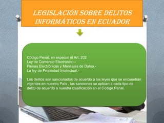 LEGISLACIÓN SOBRE DELITOS
   INFORMÁTICOS EN ECUADOR



Código Penal, en especial el Art. 202
Ley de Comercio Electrónico.-
Firmas Electrónicas y Mensajes de Datos.-
La ley de Propiedad Intelectual.-

Los delitos son sancionados de acuerdo a las leyes que se encuentran
vigentes en nuestro País , las sanciones se aplican a cada tipo de
delito de acuerdo a nuestra clasificación en el Código Penal.
 