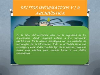 DELITOS INFORMÁTICOS Y LA
         ARCHIVÍSTICA



Es la labor del archivista velar por la seguridad de los
documentos, dando especial énfasis a los documento
electrónicos. Es la alianza estratégica con las unidades de
tecnologías de la información. todo, el archivista tiene que
investigar y estar al día con éste tipo de amenazas, porque la
forma más efectiva para hacerle frente a los delitos
informáticos .
 