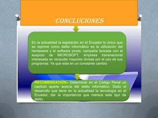 CONCLUCIONES

En la actualidad la legislación en el Ecuador lo único que
se reprime como delito informático es la utilización del
hardaware y el software pirata, campaña lanzada con el
auspicio de MICROSOFT, empresa transnacional
interesada en recaudar mayores divisas por el uso de sus
programas. Ya que esta en un constante cambio




 RECOMENDACIÓN.- Determinar en el Código Penal un
 capítulo aparte acerca del delito informático. Dado el
 desarrollo que tiene en la actualidad la tecnología en el
 Ecuador, dar la importancia que merece este tipo de
 delito.
 