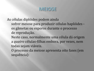 As células diplóides podem ainda
  sofrer meiose para produzir células haplóides -
  os gâmetas ou esporos durante o processo
  de reprodução.
  Neste caso, normalmente uma célula dá origem
  a quatro células-filhas embora, por vezes, nem
  todas sejam viáveis.
  O processo da meiose apresenta oito fases (em
  sequência):
 