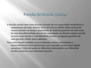 A divisão celular tem como função (através da sua capacidade metabólica) a
    manutenção da vida. Através desta divisão as células-filhas terão pelo
    menos metade ou mesma quantidade de material genético da mãe onde
    há uma hereditariedade através da reprodução ou divisão celular normal
    ou tem como função e com fidelidade passar o programa genético de
    uma geração celular para a geração.
Tem como função também a reconstituirão celular, crescimento e
    desenvolvimento dum pluricelular, por exemplo, através dum zigoto
    unicelular. A divisão pode ter diferentes velocidades nos diferentes
    tecidos celulares com diferentes funções.
 