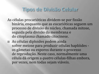 As células procarióticas dividem-se por fissão
  binária, enquanto que as eucarióticas seguem um
  processo de divisão do núcleo, chamada mitose,
  seguida pela divisão da membrana e
  do citoplasma chamado citocinese.
 As células diploides podem ainda
  sofrer meiose para produzir células haplóides -
  os gâmetas ou esporos durante o processo
  de reprodução. Neste caso, normalmente uma
  célula dá origem a quatro células-filhas embora,
  por vezes, nem todas sejam viáveis.
 