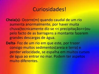 Curiosidades!
Cheia(s)- Ocorre(m) quando caudal de um rio
  aumenta anormalmente, por haver muita
  chuva(tecnicamente diz-se << precipitação>>)ou
  pelo facto de as barragens a montante fazerem
  grandes descargas de água.
Delta- Foz de um rio em que este, por trazer
  consigo muitos sedimentos(areia e terra) e
  perder velocidade, se espalha em muitos cursos
  de água ao entrar no mar. Podem ter aspetos
  muito diferentes.
 
