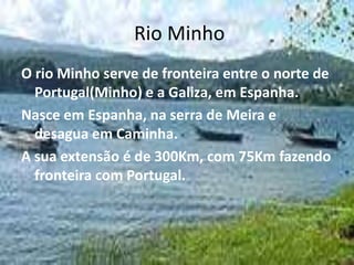 Rio Minho
O rio Minho serve de fronteira entre o norte de
  Portugal(Minho) e a Galiza, em Espanha.
Nasce em Espanha, na serra de Meira e
  desagua em Caminha.
A sua extensão é de 300Km, com 75Km fazendo
  fronteira com Portugal.
 