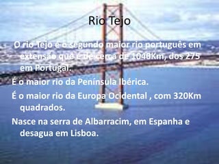 Rio Tejo
O rio Tejo é o segundo maior rio português em
  extensão que é de cerca de 1040Km, dos 275
  em Portugal.
É o maior rio da Península Ibérica.
É o maior rio da Europa Ocidental , com 320Km
  quadrados.
Nasce na serra de Albarracim, em Espanha e
  desagua em Lisboa.
 
