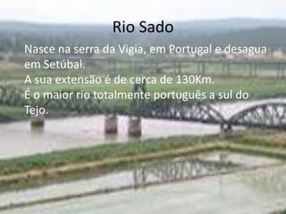 Rio Sado
Nasce na serra da Vigia, em Portugal e desagua
em Setúbal.
A sua extensão é de cerca de 130Km.
É o maior rio totalmente português a sul do
Tejo.
 