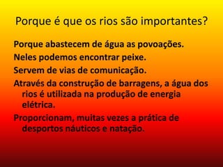 Porque é que os rios são importantes?
Porque abastecem de água as povoações.
Neles podemos encontrar peixe.
Servem de vias de comunicação.
Através da construção de barragens, a água dos
  rios é utilizada na produção de energia
  elétrica.
Proporcionam, muitas vezes a prática de
  desportos náuticos e natação.
 