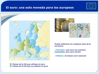 El euro: una sola moneda para los europeos
Países de la UE que utilizan el euro
Países de la UE que no utilizan el euro
Puede utilizarse en cualquier país de la
eurozona
Monedas: una cara con motivos
nacionales, otra cara común
Billetes: no tienen cara nacional
 