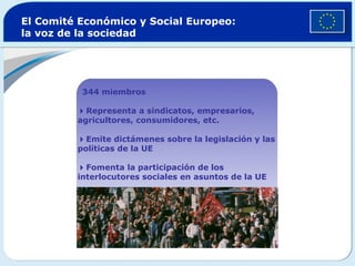El Comité Económico y Social Europeo:
la voz de la sociedad
344 miembros
Representa a sindicatos, empresarios,
agricultores, consumidores, etc.
Emite dictámenes sobre la legislación y las
políticas de la UE
Fomenta la participación de los
interlocutores sociales en asuntos de la UE
 