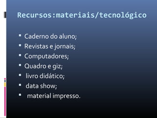 Recursos:materiais/tecnológico
 Caderno do aluno;
 Revistas e jornais;
 Computadores;
 Quadro e giz;
 livro didático;
 data show;
 material impresso.
 