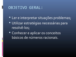OBJETIVO GERAL:
 Ler e interpretar situações problemas;
 Utilizar estratégias necessárias para
resolvê-los;
 Conhecer e aplicar os conceitos
básicos de números racionais.
 