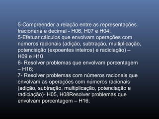 5-Compreender a relação entre as representações
fracionária e decimal - H06, H07 e H04;
5-Efetuar cálculos que envolvam operações com
números racionais (adição, subtração, multiplicação,
potenciação (expoentes inteiros) e radiciação) –
H09 e H10
6- Resolver problemas que envolvam porcentagem
– H16;
7- Resolver problemas com números racionais que
envolvam as operações com números racionais
(adição, subtração, multiplicação, potenciação e
radiciação)- H05, H08Resolver problemas que
envolvam porcentagem – H16;
 