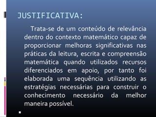 JUSTIFICATIVA:
Trata-se de um conteúdo de relevância
dentro do contexto matemático capaz de
proporcionar melhoras significativas nas
práticas da leitura, escrita e compreensão
matemática quando utilizados recursos
diferenciados em apoio, por tanto foi
elaborada uma sequência utilizando as
estratégias necessárias para construir o
conhecimento necessário da melhor
maneira possível.

 