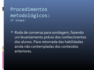 Procedimentos
metodológicos:
1ª etapa:
 Roda de conversa para sondagem, fazendo
um levantamento prévio dos conhecimentos
dos alunos. Para retomada das habilidades
ainda não contempladas dos conteúdos
anteriores.
 