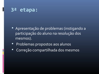3ª etapa:
 Apresentação de problemas (instigando a
participação do aluno na resolução dos
mesmos).
 Problemas propostos aos alunos
 Correção compartilhada dos mesmos
 