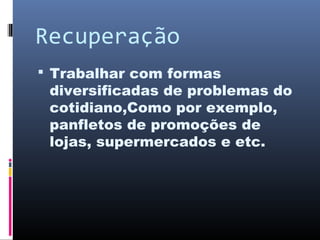 Recuperação
 Trabalhar com formas
diversificadas de problemas do
cotidiano,Como por exemplo,
panfletos de promoções de
lojas, supermercados e etc.
 